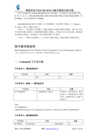 博陆科电子BLK-MD-BC04-B蓝牙模块AT指令集
    用户可以通过串口和 BLK-MD-BC04-B 芯片进行通信，串口使用 Tx, Rx 两根信号线，
波 特 率 支 持 1200,2400,4800,9600,14400,19200,38400,57600,115200,230400,460800 和
921600bps。串口缺省波特率为 9600bps.


     BLK-MD-BC04-B 蓝牙串口模块（以下简称模块）具有两种工作模式：主（Master）
                                                  、
从（Slave）模式。配置方法如下：
  PI0(4)——软/硬件主从设置口：置低(或悬空)为硬件设置主从模式，置 3.3V 高电
平为软件设置主从模式；如选择硬件设置主从模式，可通过 PIO(5)进行设置；如果选择
软件设置主从模式，可以通过 AT 命令查询和设置（AT+ROLE）
     PIO(5)——硬件主从设置口：3.3V 高电平设置主模式，接地(或悬空)设置从模式。




指令集详细说明
BLK-MD-BC04-B 蓝牙串口模块指令主要分为 Command(下行命令)和 Indication(上报指令)。
（注：AT 命令不分大小写，均以回车、换行字符结尾：rn）




一．Command 下行命令集

下行命令 1：测试连接命令

       下行命令                          应答                           参数
AT                        OK                           无


下行命令 2：查询——程序版本号

        下行命令                           应答                          参数
AT+VERSION                  +VERSION=< Para1>            <Para1>：固件版本号，蓝牙
                                                         版本号，   本地 HCI 版本，HCI
                                                         修订，LMP 版本号，LMP 子
                                                         版本号


举例：
AT+VERSIONrn
+BOLUTEK Firmware V2.2, Bluetooth V2.1, HCI V2.1, HCI Rev37, LMP V4, LMP SubV37


下行命令 3：查询帮助信息

  下行命令                               应答                                 参数
AT+HELP        Command                           Description      无

电话：0755-26509941                网址：www.bolutek.cn                     Page 2 of 20
 
