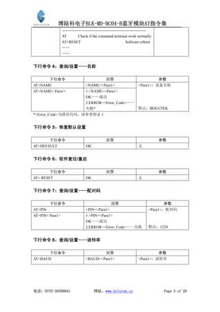 博陆科电子BLK-MD-BC04-B蓝牙模块AT指令集
                 -----------------------------------------------------------------
                 AT           Check if the command terminal work normally
                 AT+RESET                                         Software reboot
                 ……
                 ……


下行命令 4：查询/设置——名称

         下行命令                                    应答                                  参数
AT+NAME                           +NAME=<Para1>                         <Para1>：设备名称
AT+NAME< Para1>                   1.+NAME=<Para1>
                                  OK——成功
                                  2.ERROR=<Error_Code>——
                                  失败*                                   默认：BOLUTEK
*<Error_Code>为错误代码，请参看附录 1


下行命令 5：恢复默认设置

         下行命令                                    应答                                  参数
AT+DEFAULT                        OK                                    无


下行命令 6：软件复位/重启

         下行命令                                    应答                                  参数
AT+ RESET                         OK                                    无


下行命令 7：查询/设置——配对码

         下行命令                                       应答                                参数
AT+PIN                            +PIN=<Para1>                                 <Para1>：配对码
AT+PIN< Para1>                    1.+PIN=<Para1>
                                  OK——成功
                                  2.ERROR=<Error_Code>——失败                     默认：1234


下行命令 8：查询/设置——波特率

         下行命令                                    应答                                  参数
AT+BAUD                           +BAUD=<Para1>                         <Para1>：波特率




电话：0755-26509941                        网址：www.bolutek.cn                             Page 3 of 20
 
