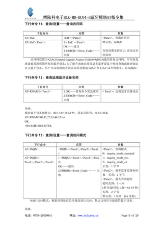 博陆科电子BLK-MD-BC04-B蓝牙模块AT指令集
下行命令 11：查询/设置——查询访问码

         下行命令                          应答                          参数
AT+IAC                      +IAC=<Para1>                 <Para1>：查询访问码
AT+IAC< Para1>              1.+ IAC =<Para1>             默认值：9e8b33
                            OK——成功
                            2.ERROR=<Error_Code>——       具体设置见附录 2：查询访问
                            失败                           码说明
  访问码设置为 GIAC(General Inquire Access Code:0x9e8b33)通用查询访问码，可用来发
现或被发现周围所有的蓝牙设备；       为了能有效地在周围诸多蓝牙设备中快速查询或被查询自
定义蓝牙设备，用户可以将模块查询访问码设置成 GIAC 和 LIAC 以外的数字，如 9e8b3f。


下行命令 12：查询远端蓝牙设备名称

         下行命令                          应答                          参数
AT+RNAME< Para1>            1.OK——查询命令发送成功               < Para1>：远端蓝牙设备地址
                            2.ERROR=<Error_Code>——
                            失败


举例：
模块蓝牙设备地址为：00:11:22:33:44:55，设备名称为：BOLUTEK
AT+RNAME00,11,22,33,44,55rn
OK
+RNAME=BOLUTEK


下行命令 13：查询/设置——查询访问模式

       下行命令                          应答                            参数
AT+INQM                  +INQM=<Para1>,<Para2>,<Para3    <Para1>：查询模式
                         >                               0：inquiry_mode_standard
AT+INQM<                 1.+INQM=<Para1>,<Para2>,<Para   1：inquiry_mode_rssi
Para1>,<Para2>,<Para3>   3>                              2：inquiry_mode_eir
                         OK——成功                          长度：1 字节
                         2.ERROR=<Error_Code> — — 失      <Para2>：最多蓝牙设备响应
                         败                               数 长度：2 字节
                                                         <Para3>：最大查询超时
                                                         超时范围：1—30
                                                         (折合成时间：    1.28—61.44 秒)
                                                         长度：2 字节
                                                         默认值：1,9,30 (16 进制)
    RSSI 访问模式：根据周围接收信号强度进行访问，默认访问信号最强的蓝牙设备。

举例：

电话：0755-26509941                网址：www.bolutek.cn                    Page 5 of 20
 