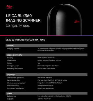 LEICA BLK360
IMAGING SCANNER
3D REALITY. NOW.
BLK360 PRODUCT SPECIFICATIONS
All specifications are subject to change without notice.
All accuracy specifications are one sigma unless otherwise noted.
* at 78% albedo
Copyright Leica Geosystems AG, Heerbrugg, Switzerland 2017.
GENERAL
Imaging scanner 3D scanner with integrated spherical imaging system and thermography
panorama sensor system
DESIGN & PHYSICAL
Housing Black anodized aluminium
Dimensions Height: 165 mm / Diameter: 100 mm
Weight 1kg
Transport cover Hood with integrated floorstand
Mounting mechanism Button-press quick release
OPERATION
Stand-alone operation One-button operation
Remote operation iPad app, Apple iPad Pro® 12.9”/iOS 10 or later
Wireless communication Integrated wireless LAN (802.11 b/g/n)
Internal memory Storage for > 100 setups
Instrument orientation Upright and upside down
POWER
Battery type Internal, rechargeable Li-Ion battery (Leica GEB212)
Capacity Typically >40 setups
SCANNING
Distance measurement system High speed time of flight enhanced by Waveform Digitizing (WFD) technology
Laser class 1 (in accordance with IEC 60825-1:2014)
Wavelength 830 nm
Field of view 360° (horizontal) / 300° (vertical)
Range* min. 0.6 - up to 60 m
Point measurement rate up to 360’000 pts / sec
Ranging accuracy* 4mm @ 10m / 7mm @ 20m
Measurement modes 3 user selectable resolution settings
IMAGING
Camera System 15 Mpixel 3-camera system, 150Mpx full dome capture, HDR, LED flash Cali-
brated spherical image, 360° x 300°
Thermal Camera FLIR technology based longwave infrared camera
Thermal panoramic image, 360° x 70°
PERFORMANCE
Measurement speed < 3 min for complete fulldome scan, spherical image & thermal image
3D point accuracy* 6mm @ 10m / 8mm @ 20m
ENVIRONMENTAL
Robustness Designed for indoor and outdoor use
Operating temperature +5 to +40° C
Dust/Humidity Solid particle/liquid ingress protection IP54 (IEC 60529)
DATA ACQUISITION
Live image and scanned data streaming
Live data viewing and editing
Automatic tilt measurements
 