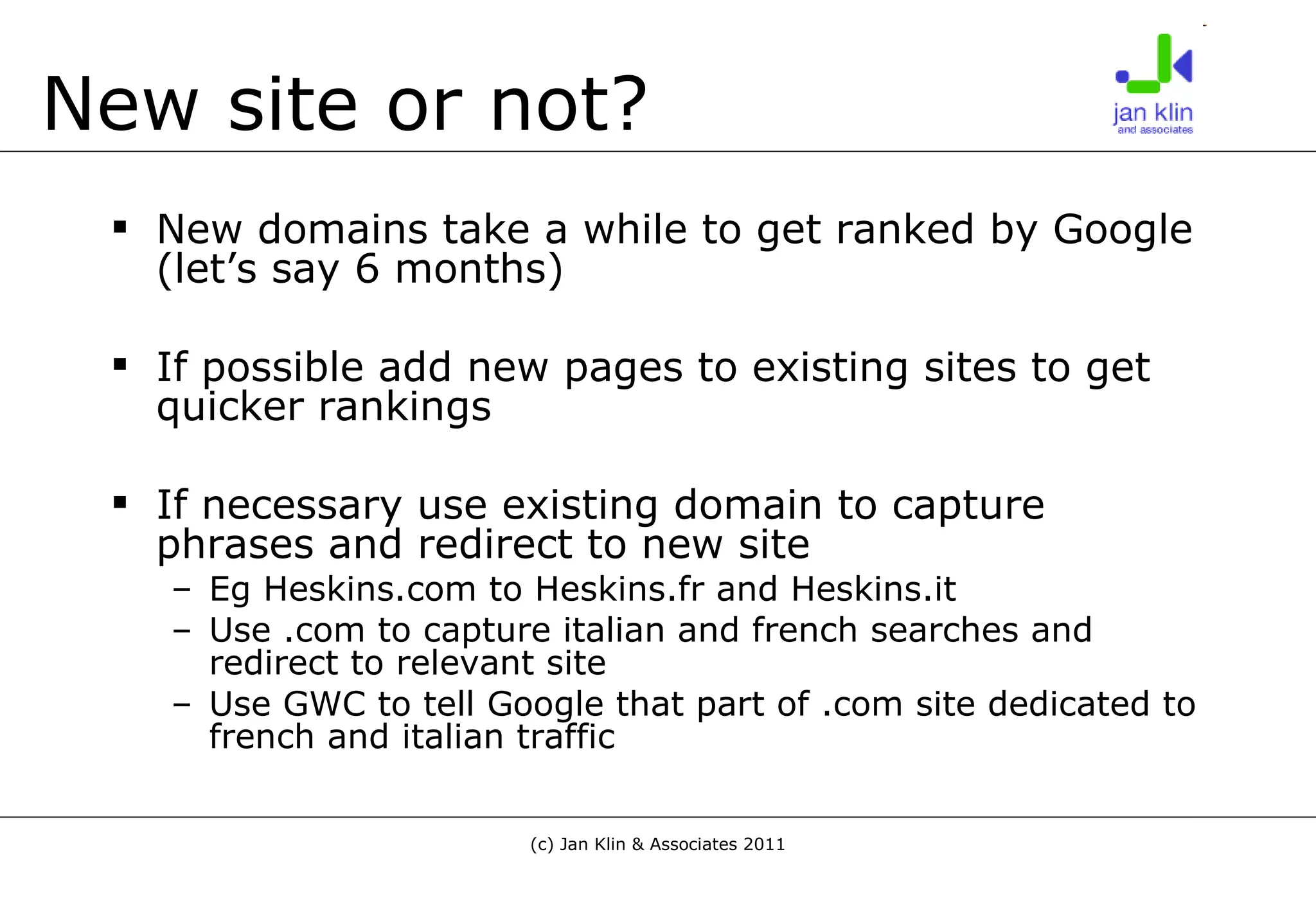 New site or not? New domains take a while to get ranked by Google (let’s say 6 months) If possible add new pages to existing sites to get quicker rankings If necessary use existing domain to capture phrases and redirect to new site Eg Heskins.com to Heskins.fr and Heskins.it Use .com to capture italian and french searches and redirect to relevant site Use GWC to tell Google that part of .com site dedicated to french and italian traffic 