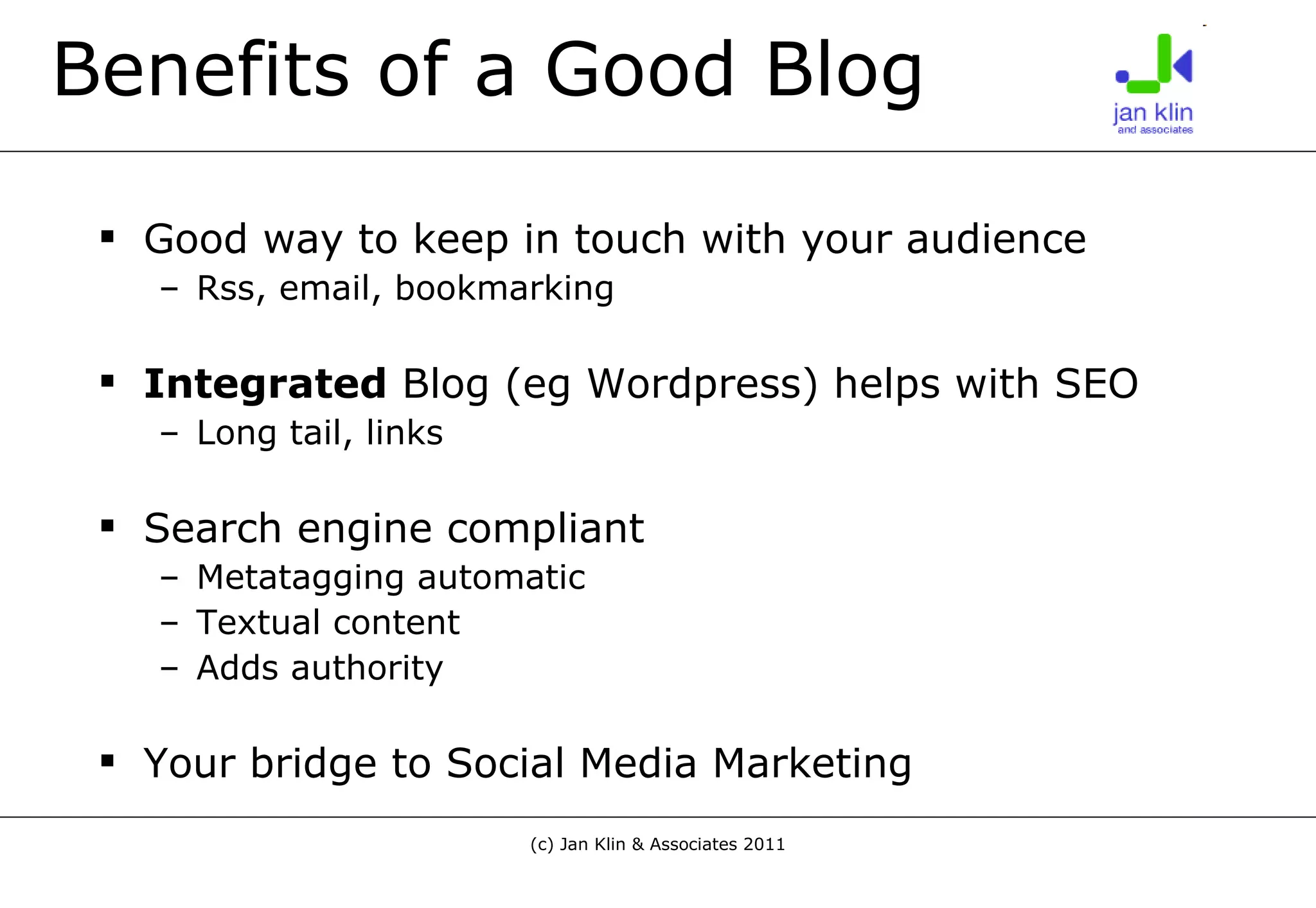 Benefits of a Good Blog Good way to keep in touch with your audience Rss, email, bookmarking Integrated  Blog (eg Wordpress) helps with SEO Long tail, links Search engine compliant Metatagging automatic Textual content Adds authority Your bridge to Social Media Marketing 
