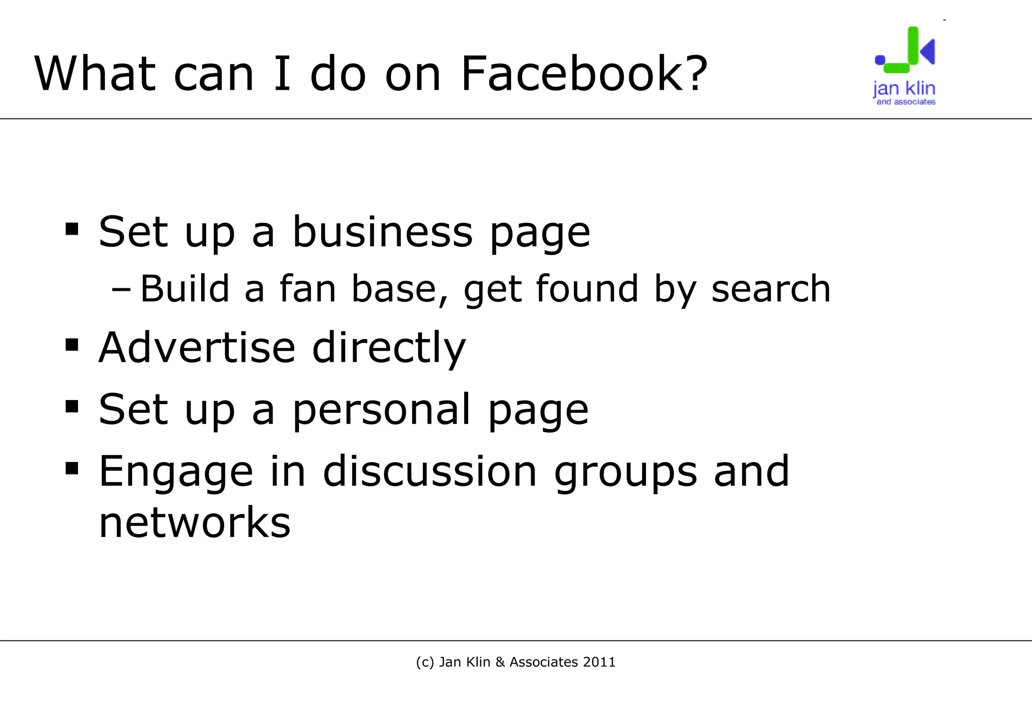 What can I do on Facebook? Set up a business page Build a fan base, get found by search Advertise directly Set up a personal page Engage in discussion groups and networks 