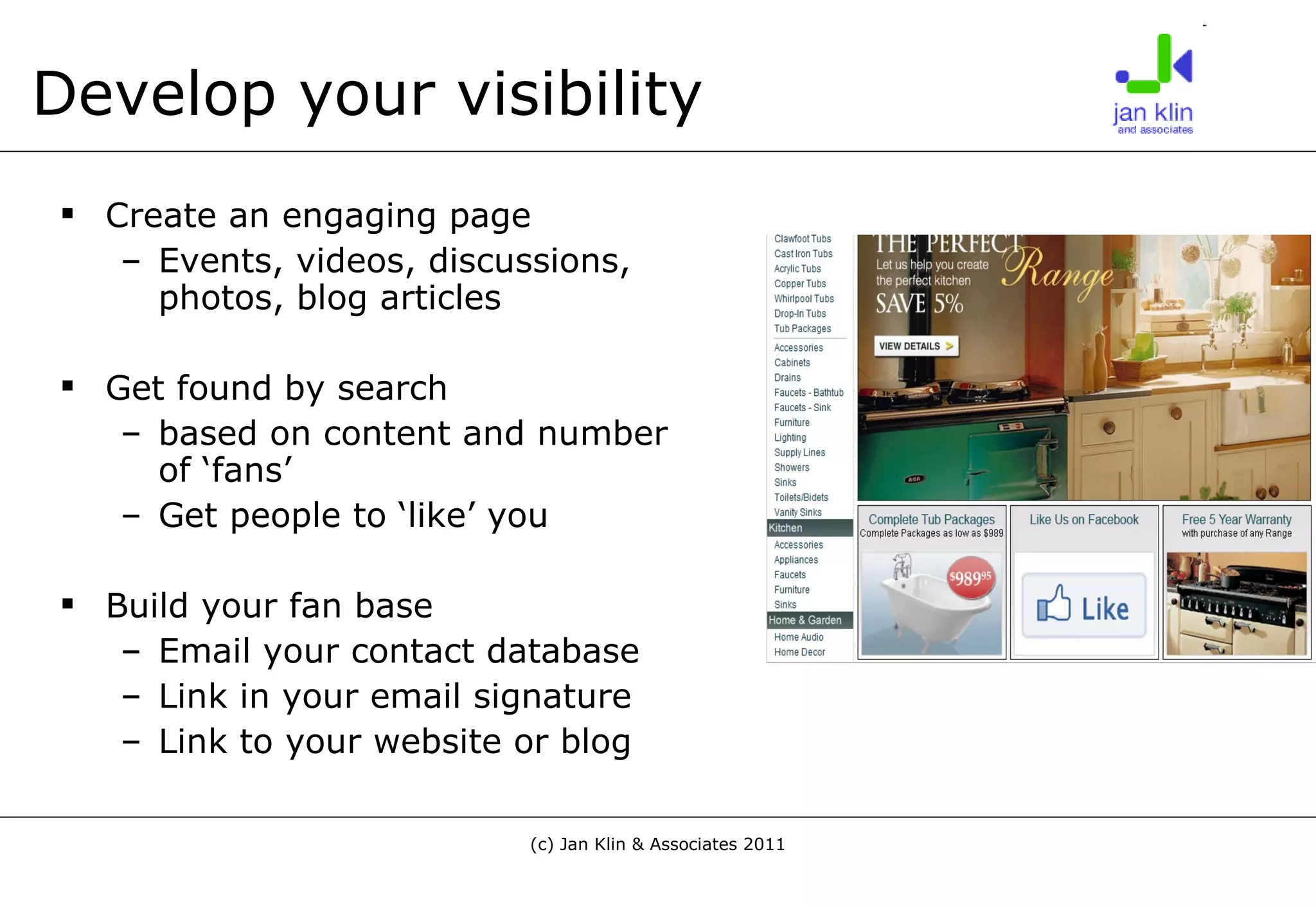 Develop your visibility Create an engaging page Events, videos, discussions, photos, blog articles Get found by search  based on content and number of ‘fans’ Get people to ‘like’ you Build your fan base Email your contact database Link in your email signature Link to your website or blog 