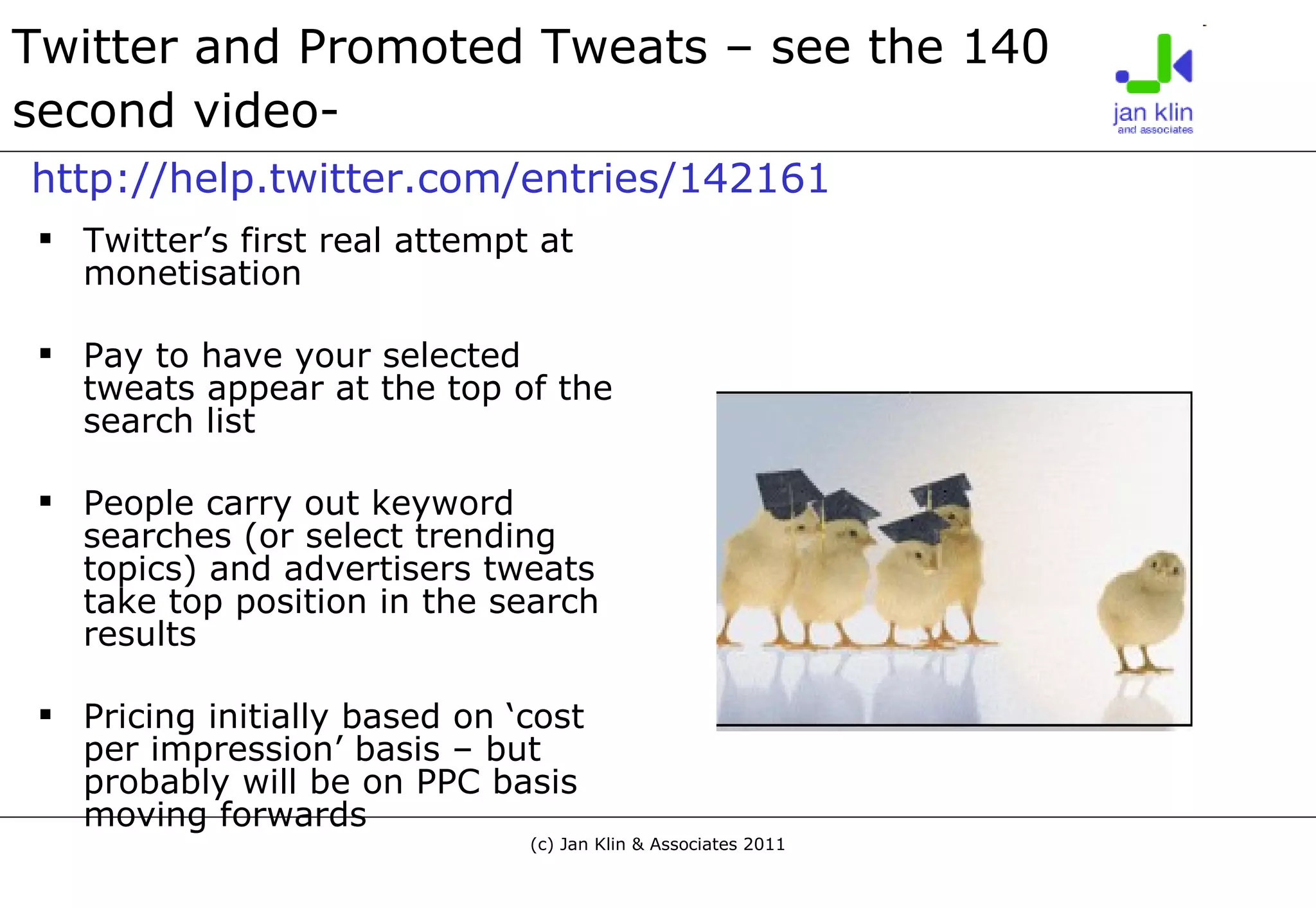 Twitter and Promoted Tweats – see the 140 second video-     http://help.twitter.com/entries/142161 Twitter’s first real attempt at monetisation Pay to have your selected tweats appear at the top of the search list People carry out keyword searches (or select trending topics) and advertisers tweats take top position in the search results Pricing initially based on ‘cost per impression’ basis – but probably will be on PPC basis moving forwards 
