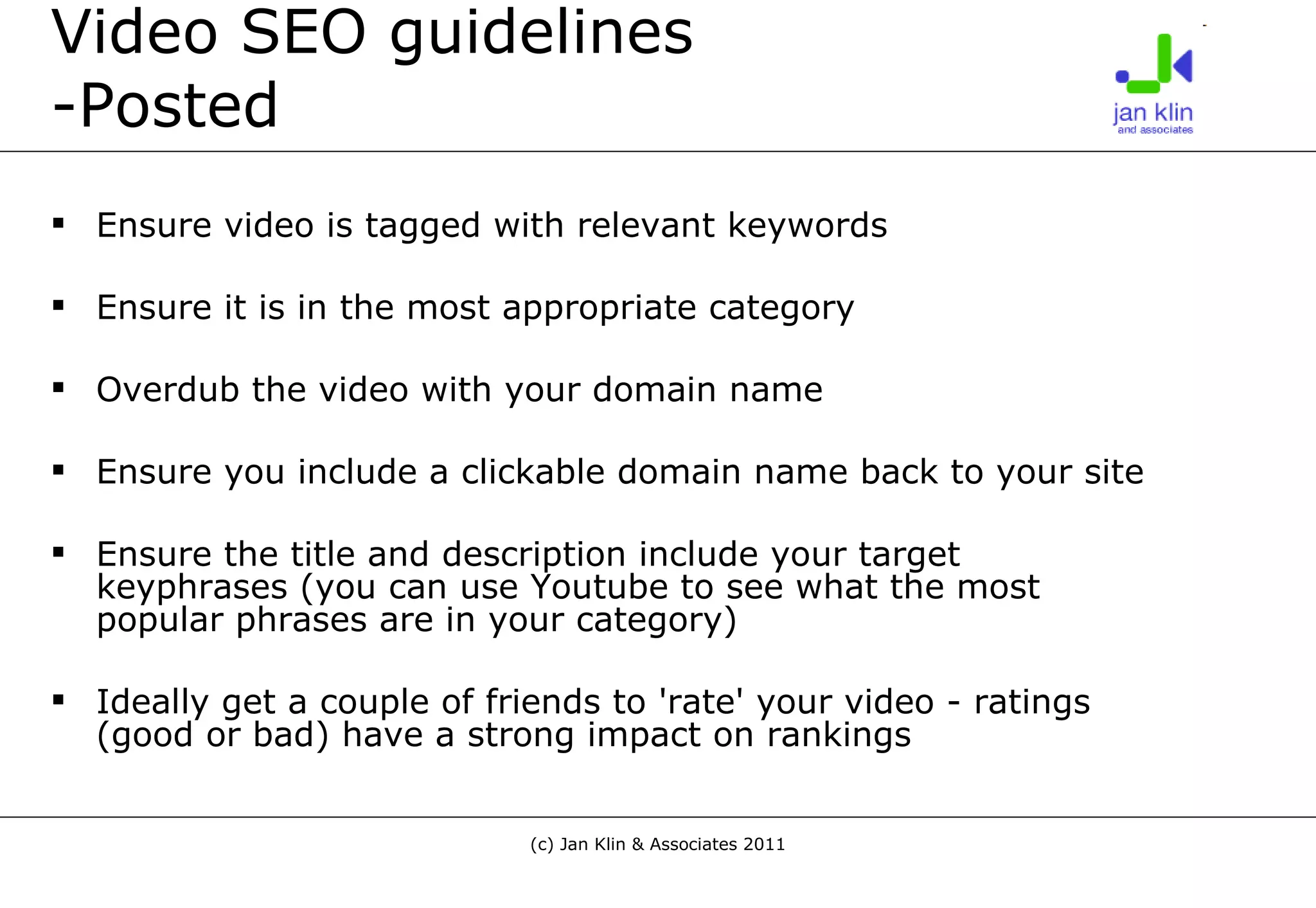 Video SEO guidelines -Posted Ensure video is tagged with relevant keywords Ensure it is in the most appropriate category Overdub the video with your domain name  Ensure you include a clickable domain name back to your site Ensure the title and description include your target keyphrases (you can use Youtube to see what the most popular phrases are in your category) Ideally get a couple of friends to 'rate' your video - ratings (good or bad) have a strong impact on rankings 