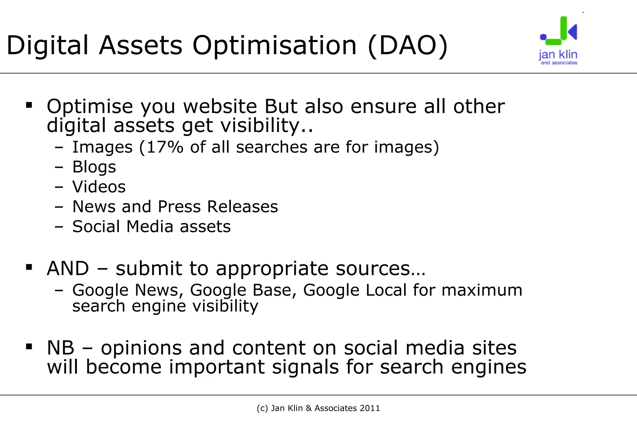 Digital Assets Optimisation (DAO) Optimise you website But also ensure all other digital assets get visibility.. Images (17% of all searches are for images) Blogs Videos News and Press Releases Social Media assets AND – submit to appropriate sources… Google News, Google Base, Google Local for maximum search engine visibility NB – opinions and content on social media sites will become important signals for search engines 