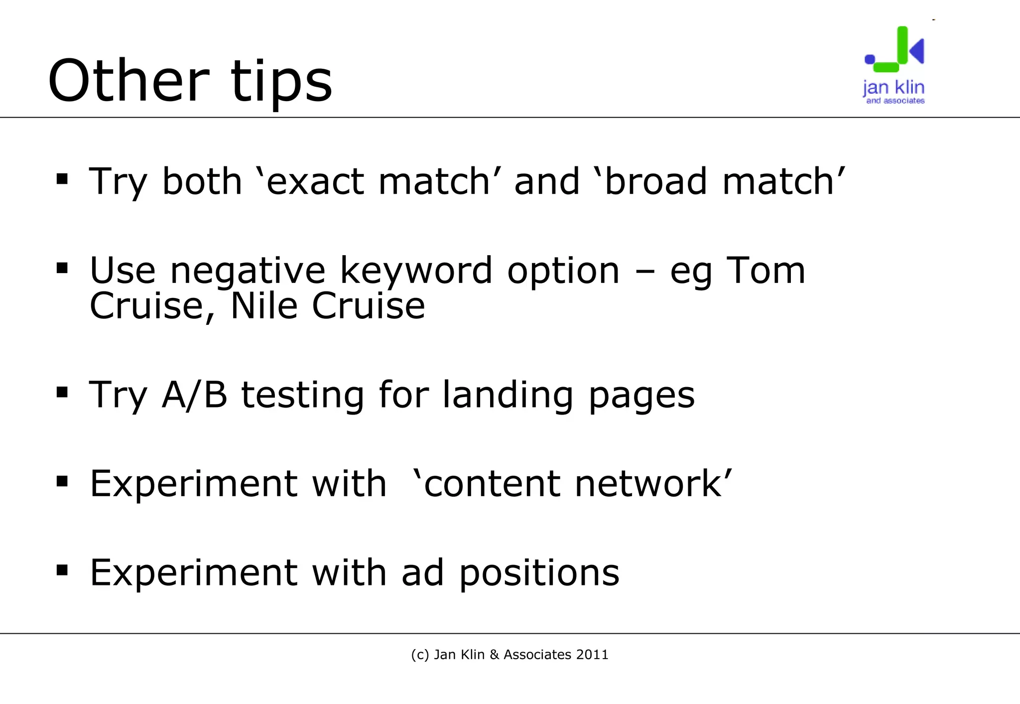 Other tips Try both ‘exact match’ and ‘broad match’ Use negative keyword option – eg Tom Cruise, Nile Cruise Try A/B testing for landing pages Experiment with  ‘content network’ Experiment with ad positions 
