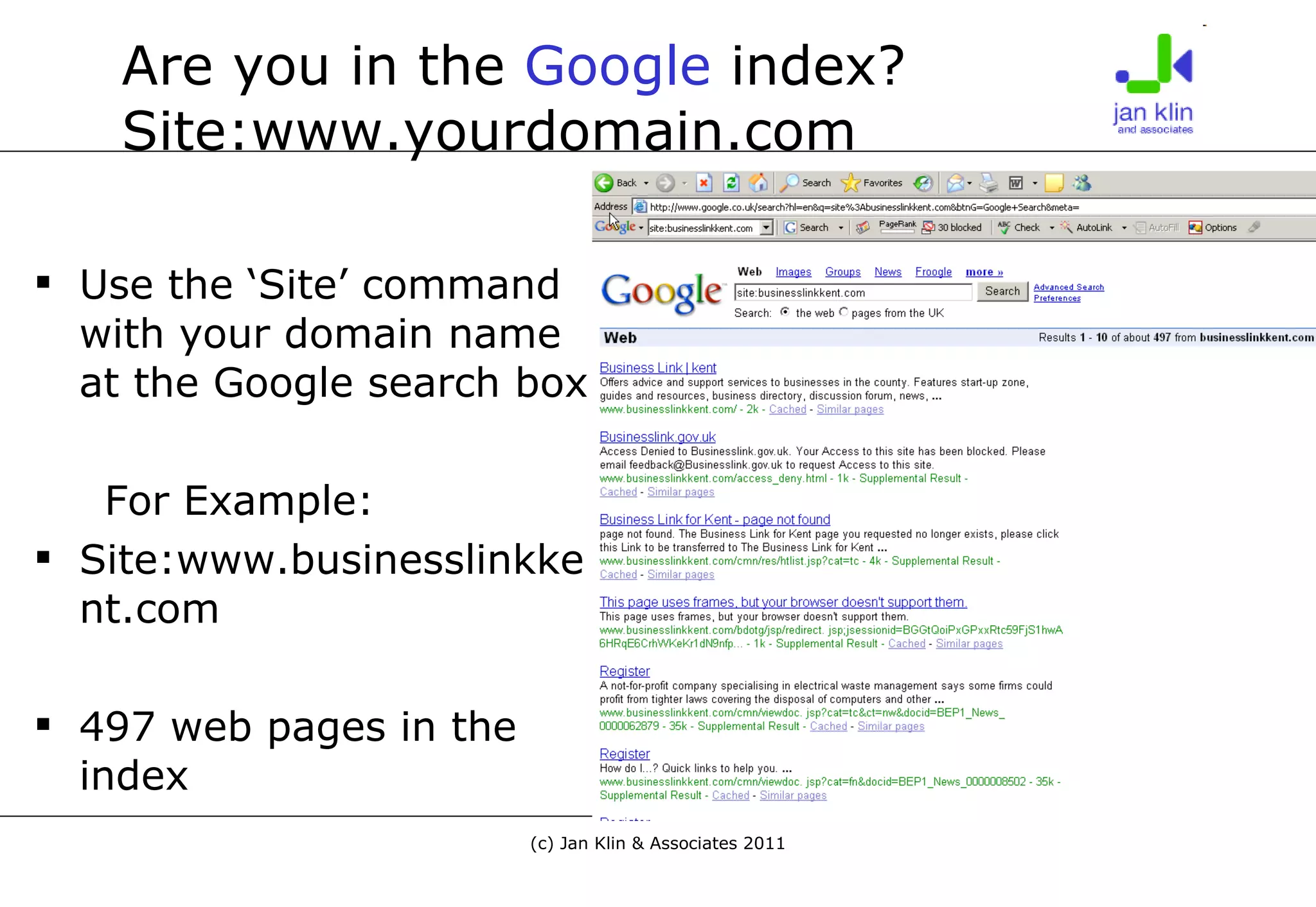Are you in the  Google  index? Site:www.yourdomain.com Use the ‘Site’ command with your domain name at the Google search box For Example: Site:www.businesslinkkent.com 497 web pages in the index 