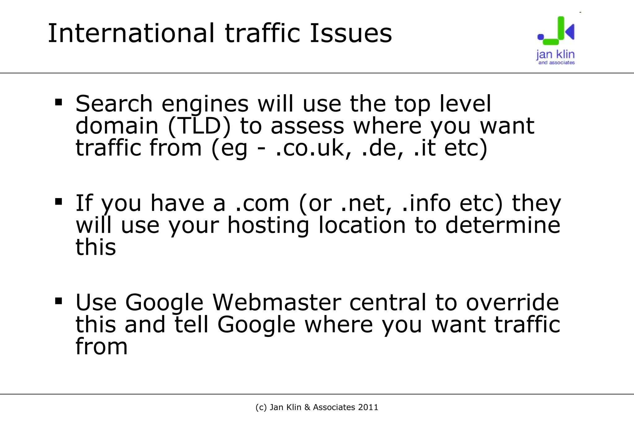 International traffic Issues Search engines will use the top level domain (TLD) to assess where you want traffic from (eg - .co.uk, .de, .it etc) If you have a .com (or .net, .info etc) they will use your hosting location to determine this Use Google Webmaster central to override this and tell Google where you want traffic from 