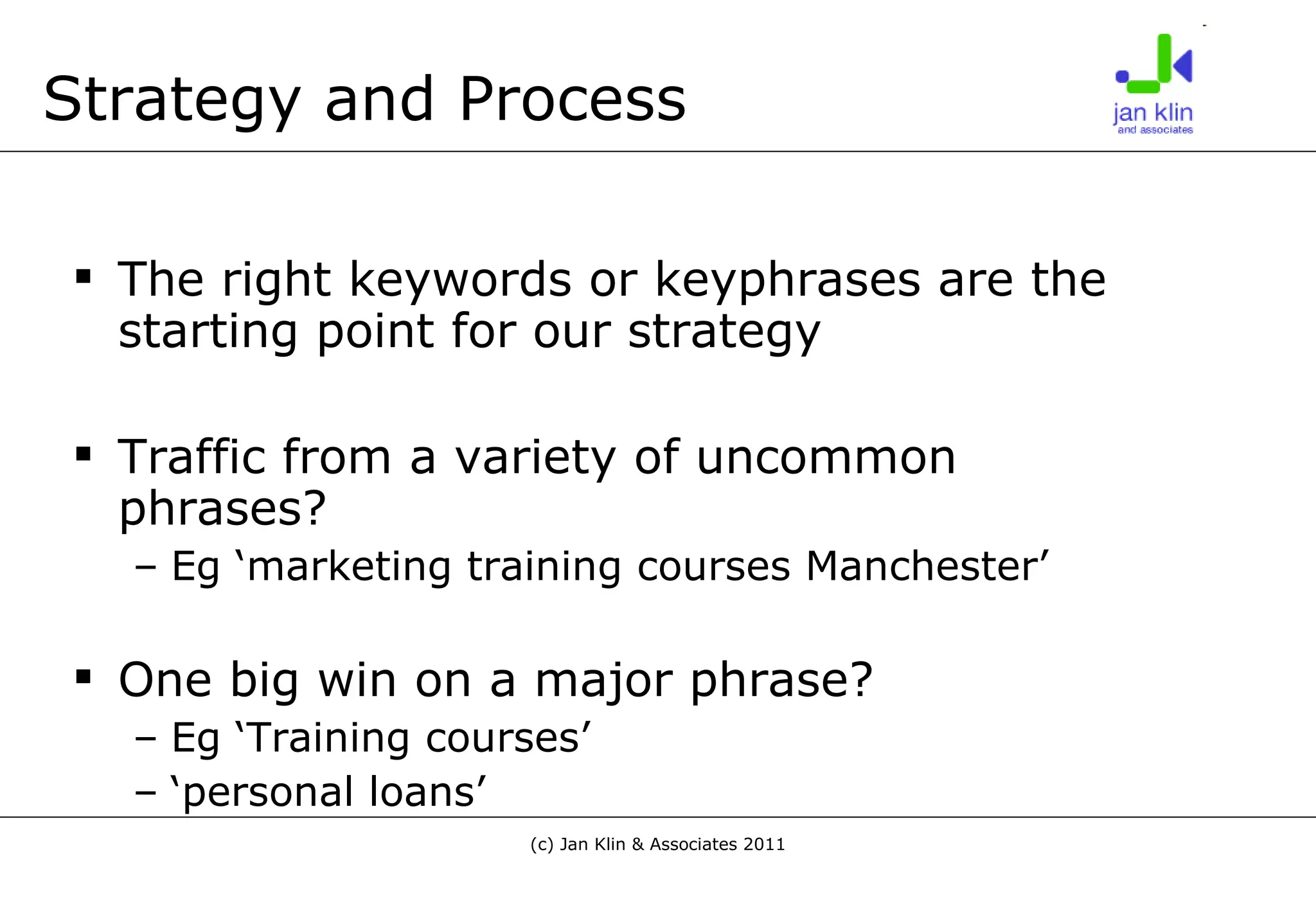 Strategy and Process The right keywords or keyphrases are the starting point for our strategy Traffic from a variety of uncommon phrases? Eg ‘marketing training courses Manchester’ One big win on a major phrase? Eg ‘Training courses’ ‘ personal loans’ 
