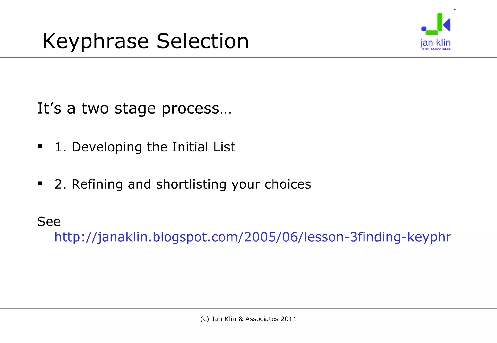 Keyphrase Selection It’s a two stage process… 1. Developing the Initial List 2. Refining and shortlisting your choices See  http://janaklin.blogspot.com/2005/06/lesson-3finding-keyphrases-to.html 