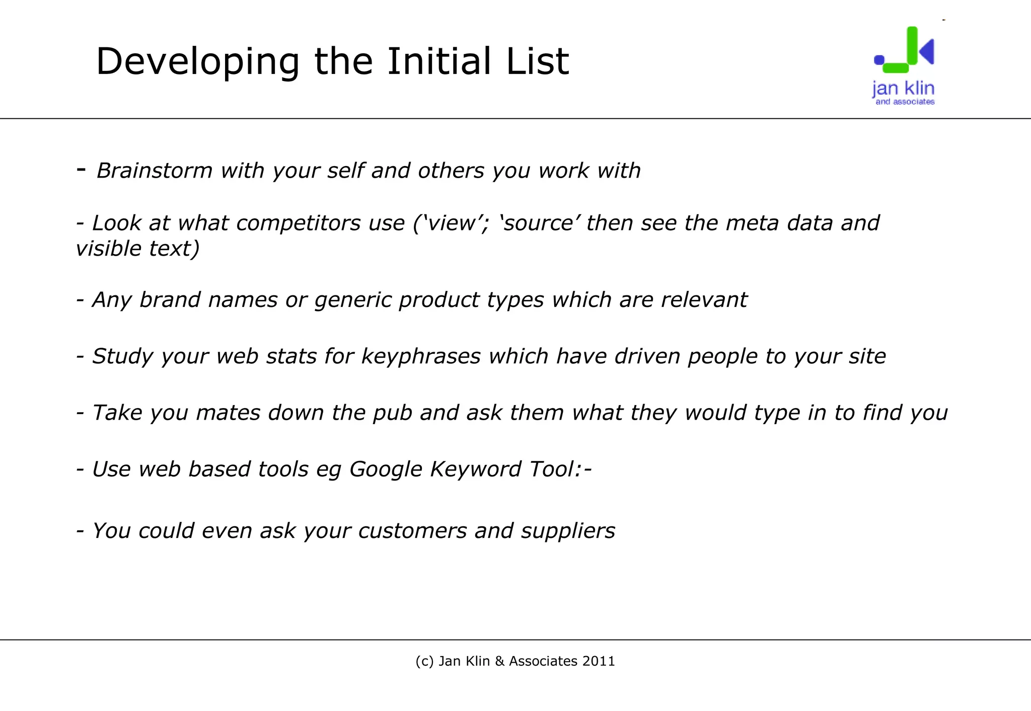 Developing the Initial List -  Brainstorm with your self and others you work with - Look at what competitors use (‘view’; ‘source’ then see the meta data and visible text)  - Any brand names or generic product types which are relevant - Study your web stats for keyphrases which have driven people to your site - Take you mates down the pub and ask them what they would type in to find you - Use web based tools eg Google Keyword Tool:- - You could even ask your customers and suppliers   