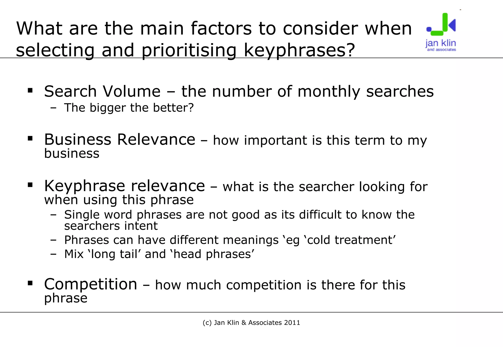 What are the main factors to consider when selecting and prioritising keyphrases? Search Volume – the number of monthly searches The bigger the better? Business Relevance  – how important is this term to my business Keyphrase relevance  – what is the searcher looking for when using this phrase Single word phrases are not good as its difficult to know the searchers intent Phrases can have different meanings ‘eg ‘cold treatment’ Mix ‘long tail’ and ‘head phrases’ Competition  – how much competition is there for this phrase 