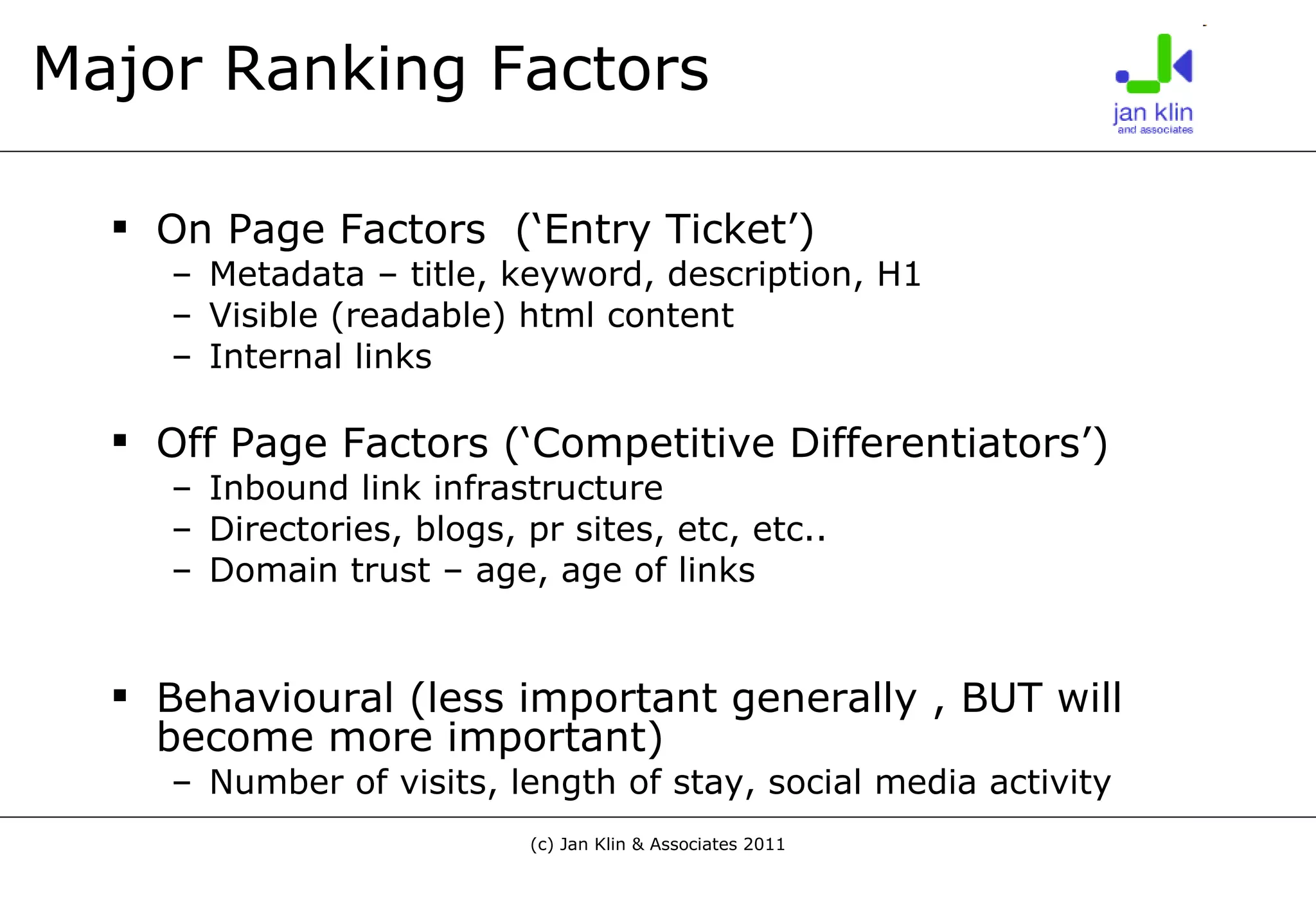 Major Ranking Factors On Page Factors  (‘Entry Ticket’) Metadata – title, keyword, description, H1 Visible (readable) html content Internal links Off Page Factors (‘Competitive Differentiators’) Inbound link infrastructure Directories, blogs, pr sites, etc, etc.. Domain trust – age, age of links Behavioural (less important generally , BUT will become more important) Number of visits, length of stay, social media activity 