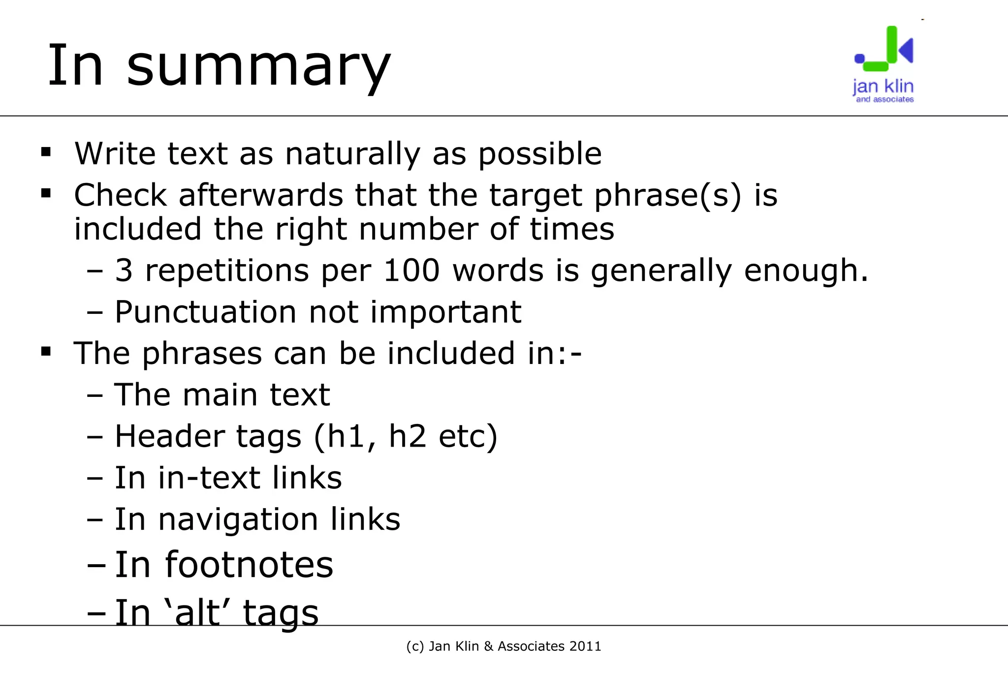 In summary Write text as naturally as possible Check afterwards that the target phrase(s) is included the right number of times 3 repetitions per 100 words is generally enough. Punctuation not important The phrases can be included in:- The main text Header tags (h1, h2 etc) In in-text links In navigation links In footnotes In ‘alt’ tags 