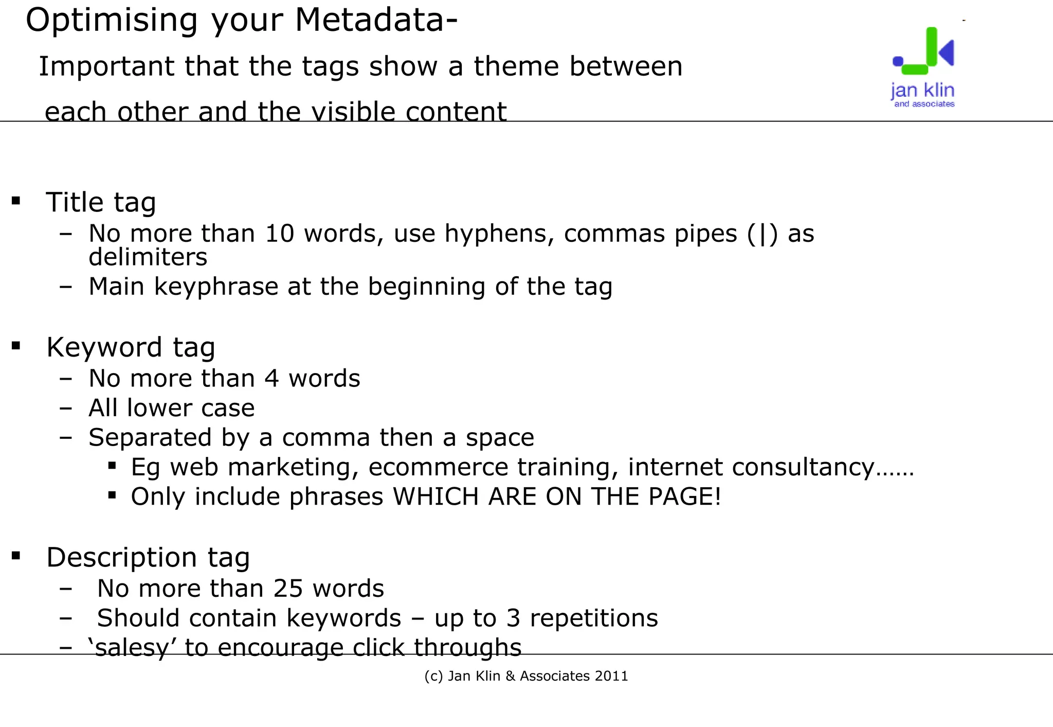 Optimising your Metadata-   Important that the tags show a theme between    each other and the visible content   Title tag No more than 10 words, use hyphens, commas pipes (|) as delimiters  Main keyphrase at the beginning of the tag Keyword tag No more than 4 words All lower case Separated by a comma then a space Eg web marketing, ecommerce training, internet consultancy…… Only include phrases WHICH ARE ON THE PAGE! Description tag No more than 25 words Should contain keywords – up to 3 repetitions ‘ salesy’ to encourage click throughs 