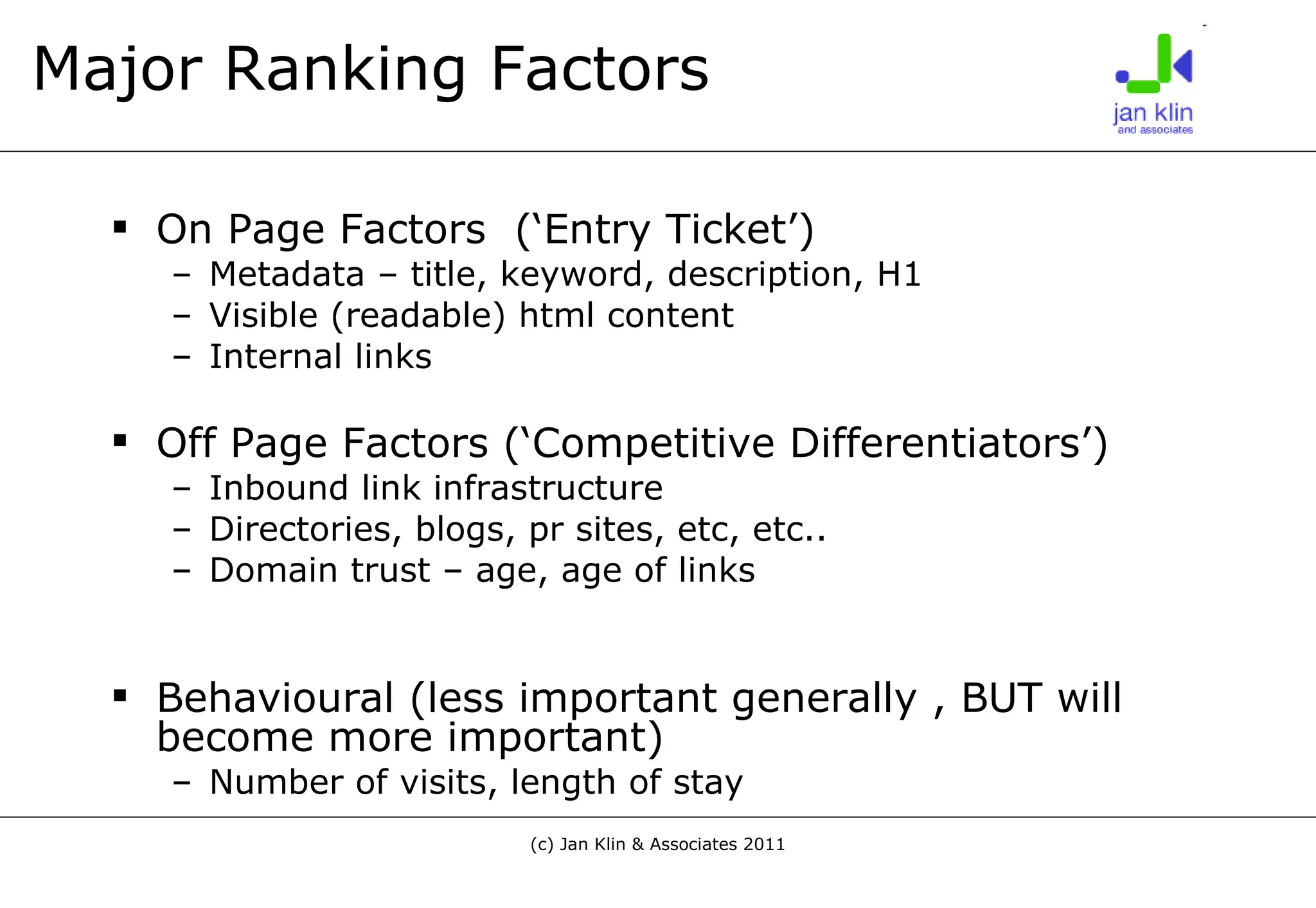 Major Ranking Factors On Page Factors  (‘Entry Ticket’) Metadata – title, keyword, description, H1 Visible (readable) html content Internal links Off Page Factors (‘Competitive Differentiators’) Inbound link infrastructure Directories, blogs, pr sites, etc, etc.. Domain trust – age, age of links Behavioural (less important generally , BUT will become more important) Number of visits, length of stay 