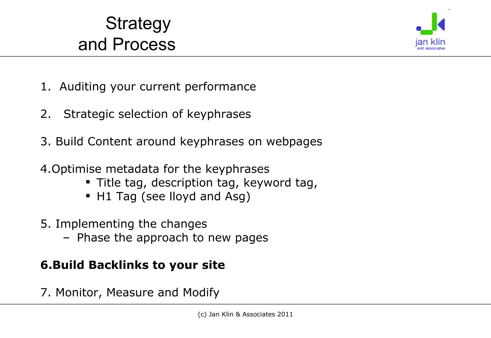 1.  Auditing your current performance 2.  Strategic selection of keyphrases 3. Build Content around keyphrases on webpages 4.Optimise metadata for the keyphrases Title tag, description tag, keyword tag,  H1 Tag (see lloyd and Asg) 5. Implementing the changes Phase the approach to new pages 6.Build Backlinks to your site 7. Monitor, Measure and Modify Strategy  and Process 