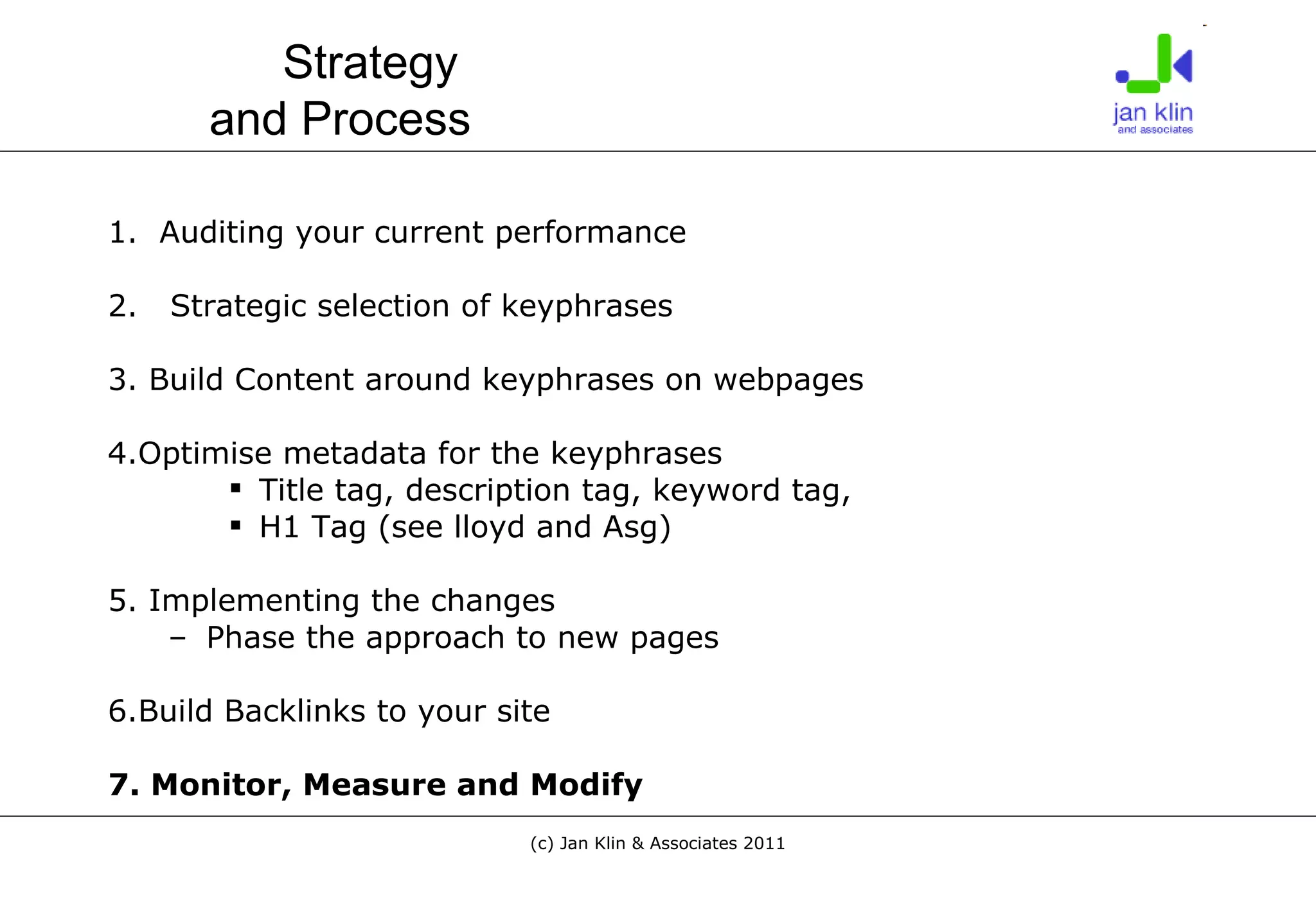 1.  Auditing your current performance 2.  Strategic selection of keyphrases 3. Build Content around keyphrases on webpages 4.Optimise metadata for the keyphrases Title tag, description tag, keyword tag,  H1 Tag (see lloyd and Asg) 5. Implementing the changes Phase the approach to new pages 6.Build Backlinks to your site 7. Monitor, Measure and Modify Strategy  and Process 