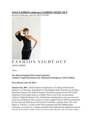 GEGI FASHION celebrates FASHION NIGHT OUT
Posted on Thursday, June 28, 2012 8:29 PM




F A S H I O N  N I G H T  O U T 
GEGI FASHION

News

The Historic Raphael Plaza hotel celebrates
Fashion’s Night Out Kansas City with featured designs by GEGI Fashion

Press Release June 28, 2012 –

 Kansas City, MO – GEGI Fashion will present an “Evening of Hollywood
Glamour” on Thursday, September 6 at The Raphael Hotel and Chaz on the Plaza
Restaurant. Kansas City fashion designer Gina Boyce premieres her 2013 GEGI
collection of red carpet styles as a feature Plaza event of the second annual
Fashion’s Night Out Kansas City. Fashionistas attending the event may savor tea
room style modeling of the exclusive women’s apparel line by GEGI accompanied
by fine food and drink from Chef Charles d’Ablaing’s culinary team. The event
begins at 7:00 p.m. in Chaz on the Plaza restaurant and The Raphael patio
courtyard. Live music by a strings ensemble and complimentary appetizers may be
enjoyed in the hotel’s patio courtyard. Guests who purchase the signature martini
for the evening receive a GEGI Fashion swag bag while supplies last. Women who
wish to make a special night of it may reserve the Girlfriends Getaway package and
receive a $50 discount coupon. Package details are at raphaelkc.com. The Raphael
and Chaz on the Plaza are located at 325 Ward Parkway. Additional information is
 