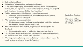 ● Each product is different
● Every piece of item around you has its own special story.
● “Think about the packaging, documentation, insurance, modes of transportation,
customs, rules, and regulations. Think about the companies that help plan, ship and
track those items. Now you’re thinking like a logistician.”
● Packing is another stop within the chain, it keeps the products safe.
○ Nowadays, the best companies start their packaging strategies from the
moment the product is designed.
● After packaging comes containerization.
○ These containers that are used today have changed the world. They are faster
and it's a safer trip than available in the 1930s.
● After containerization of the products, the products are then transported and
distributed.
○ This transportation is done by roads, rails, ocean ports, and airports.
● Once the products have been transported, the products are delivered to warehouses
and from there retail stores and then to the consumers.
● “The things we send, the things we need, the things we return, and even us, and the
people we love, are all part of the world of logistics.”
Standardized Container:
8 feet across, 8.5 feet
high, and either 20 or 40
feet in length.
 