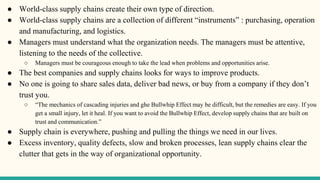 ● World-class supply chains create their own type of direction.
● World-class supply chains are a collection of different “instruments” : purchasing, operation
and manufacturing, and logistics.
● Managers must understand what the organization needs. The managers must be attentive,
listening to the needs of the collective.
○ Managers must be courageous enough to take the lead when problems and opportunities arise.
● The best companies and supply chains looks for ways to improve products.
● No one is going to share sales data, deliver bad news, or buy from a company if they don’t
trust you.
○ “The mechanics of cascading injuries and ghe Bullwhip Effect may be difficult, but the remedies are easy. If you
get a small injury, let it heal. If you want to avoid the Bullwhip Effect, develop supply chains that are built on
trust and communication.”
● Supply chain is everywhere, pushing and pulling the things we need in our lives.
● Excess inventory, quality defects, slow and broken processes, lean supply chains clear the
clutter that gets in the way of organizational opportunity.
 