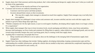 ● Supply chains don’t find customers and develop products, that’s what marketing and design do; supply chains aren’t what you would call
the brain of the organization.
○ Supply Chains are the muscles and bones of an organization.
● Customers and investors are endlessly demanding more.
○ Customers want lower prices and better products.
○ Investors demand better returns on their investments.
■ This may drive supply chain managers to demand too much from suppliers. Supply Chain managers may even bully their
own suppliers.
● Supply chain managers are challenged to keep workers and customers safe, investors satisfied, and also work with their supply chain
partners to get all of these things done right away.
● “Whether companies do it for the right reasons, or just to avoid negative headlines, developing ethical supply chains is no longer a choice.
It’s a requirement.”
● When supply chain managers fine ways to lower inventory levels, recycle packaging and defective items, reuse boxes and palettes,
decrease retail packaging, use fewer trucks and containers by filling them to capacity, reduce defective and damaged goods, and even shift
toward using renewable energies they aren’t just being green, they’re creating world class supply chains.
● Anything that is wasted may cost people their lives’.
○ Being wasteful and inefficient is not an option, these are the challenges in the emerging field of humanitarian supply chain
management.
● Supply Chains face other challenges that include: finding suppliers, developing relationships, keeping communication open and free,
understanding the available infrastructure, getting the vehicles that are needed to ship items, understand the complicated importing and
exporting rules in associated for each country, etc.
 