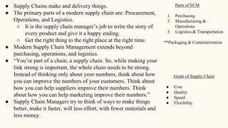 ● Supply Chains make and delivery things.
● The primary parts of a modern supply chain are: Procurement,
Operations, and Logistics.
○ It is the supply chain manager’s job to write the story of
every product and give it a happy ending.
○ Get the right thing to the right place at the right time.
● Modern Supply Chain Management extends beyond
purchasing, operations, and logistics.
● “You’re part of a chain, a supply chain. So, while making your
link strong is important, the whole chain needs to be strong.
Instead of thinking only about your numbers, think about how
you can improve the numbers of your customers. Think about
how you can help suppliers improve their numbers. Think
about how you can help marketing improve their numbers.”
● Supply Chain Managers try to think of ways to make things
better, make it faster, will less effort, with fewer materials and
less money.
Parts of SCM
1. Purchasing
2. Manufacturing &
Operations
3. Logistics & Transportation
**Packaging & Containerization
Goals of Supply Chain
● Cost
● Quality
● Speed
● Flexibility
 