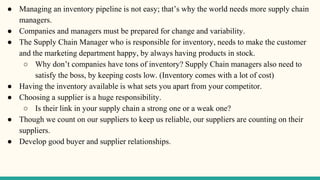 ● Managing an inventory pipeline is not easy; that’s why the world needs more supply chain
managers.
● Companies and managers must be prepared for change and variability.
● The Supply Chain Manager who is responsible for inventory, needs to make the customer
and the marketing department happy, by always having products in stock.
○ Why don’t companies have tons of inventory? Supply Chain managers also need to
satisfy the boss, by keeping costs low. (Inventory comes with a lot of cost)
● Having the inventory available is what sets you apart from your competitor.
● Choosing a supplier is a huge responsibility.
○ Is their link in your supply chain a strong one or a weak one?
● Though we count on our suppliers to keep us reliable, our suppliers are counting on their
suppliers.
● Develop good buyer and supplier relationships.
 