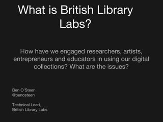 What is British Library
Labs?
How have we engaged researchers, artists,
entrepreneurs and educators in using our digital
collections? What are the issues?
Ben O’Steen
@benosteen
Technical Lead,
British Library Labs
 