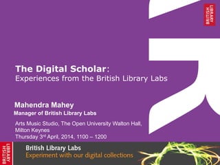 The Digital Scholar:
Experiences from the British Library Labs
Mahendra Mahey
Arts Music Studio, The Open University Walton Hall,
Milton Keynes
Thursday 3rd April, 2014, 1100 – 1200
Manager of British Library Labs
 
