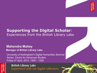 Supporting the Digital Scholar:
Experiences from the British Library Labs
Mahendra Mahey
University of Nottingham’s Digital Humanities Seminar
Series, Centre for Advanced Studies
Friday 4th April, 2014, 1300 – 1320
Manager of British Library Labs
 