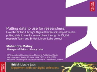 Putting data to use for researchers:
How the British Library's Digital Scholarship department is
putting data to use for researchers through its Digital
research Team and British Library Labs project
Mahendra Mahey
18th International Conference on Electronic Publishing (Elpub)
Keynote speech, Friday 20 June, 2014, 0930 – 1030 (EST)
Alexander Technological Education Institute of Thessaloniki, Greece
Manager of British Library Labs
 