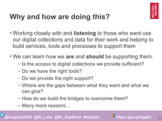 11@imagineUCSD @BL_Labs @BL_DigiSchol #bldigital https://goo.gl/2qqj6V
Why and how are doing this?
• Working closely with and listening to those who want use
our digital collections and data for their work and helping to
build services, tools and processes to support them
• We can learn how we are and should be supporting them.
– Is the access to digital collections we provide sufficient?
– Do we have the right tools?
– Do we provide the right support?
– Where are the gaps between what they want and what we
can give?
– How do we build the bridges to overcome them?
– Many more reasons…
 