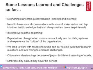 12@imagineUCSD @BL_Labs @BL_DigiSchol #bldigital https://goo.gl/2qqj6V
Some Lessons Learned and Challenges
so far…
• Everything starts from a conversation (external and internal)!
• Need to have several conversations with several stakeholders and tap
into their tacit knowledge that isn’t always written down (esp internal).
• It’s hard work at the beginning!
• Expectations change when researchers actually see the data, systems
and experience the ‘culture’ of the organisation.
• We tend to work with researchers who can be ‘flexible’ with their research
questions and are willing to embrace challenges.
• Often misunderstandings because of jargon & different meaning of words.
• Embrace dirty data, it may never be perfect!
 