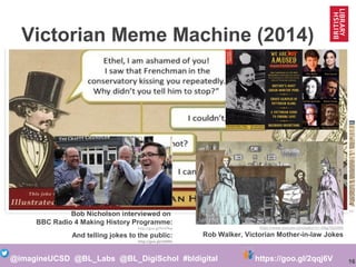 16@imagineUCSD @BL_Labs @BL_DigiSchol #bldigital https://goo.gl/2qqj6V
http://victorianhumour.tubmblr.com
Victorian Meme Machine (2014)
https://goo.gl/HMqDt3
Bob Nicholson
http://victorianhumour.tumblr.com/
Bob Nicholson interviewed on
BBC Radio 4 Making History Programme:
http://goo.gl/fmV9ep
And telling jokes to the public:
http://goo.gl/xIDRhz
https://www.youtube.com/watch?v=-GRgj7Q5OM0
Rob Walker, Victorian Mother-in-law Jokes
Victorian Comedy Night, 7 Nov 2016
 