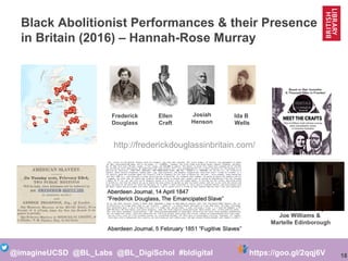 18@imagineUCSD @BL_Labs @BL_DigiSchol #bldigital https://goo.gl/2qqj6V
Black Abolitionist Performances & their Presence
in Britain (2016) – Hannah-Rose Murray
Frederick
Douglass
Ellen
Craft
Josiah
Henson
Ida B
Wells
A Performance by
Joe Williams &
Martelle Edinborough
http://frederickdouglassinbritain.com/
 