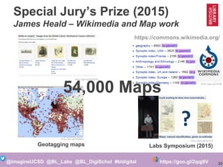 23@imagineUCSD @BL_Labs @BL_DigiSchol #bldigital https://goo.gl/2qqj6V
Special Jury’s Prize (2015)
James Heald – Wikimedia and Map work
https://goo.gl/WYZCB2
http://goo.gl/HNQq5e
https://goo.gl/VPgffL
https://commons.wikimedia.org/
https://goo.gl/djtm1b
Labs Symposium (2015)Geotagging maps
54,000 Maps
 