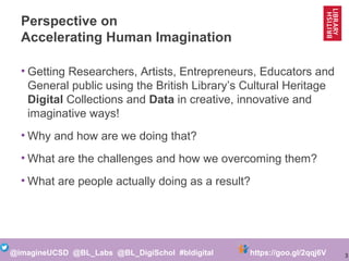 3@imagineUCSD @BL_Labs @BL_DigiSchol #bldigital https://goo.gl/2qqj6V
Perspective on
Accelerating Human Imagination
• Getting Researchers, Artists, Entrepreneurs, Educators and
General Public using the British Library’s Cultural Heritage
Digital Collections and Data in creative, innovative and
imaginative ways!
• Why and how are we doing that?
• What are the challenges and how we overcoming them?
• What are people actually doing as a result?
 