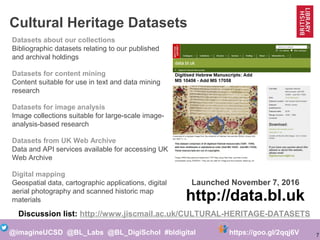 7@imagineUCSD @BL_Labs @BL_DigiSchol #bldigital https://goo.gl/2qqj6V
Cultural Heritage Datasets
Datasets about our collections
Bibliographic datasets relating to our published
and archival holdings
Datasets for content mining
Content suitable for use in text and data mining
research
Datasets for image analysis
Image collections suitable for large-scale image-
analysis-based research
Datasets from UK Web Archive
Data and API services available for accessing UK
Web Archive
Digital mapping
Geospatial data, cartographic applications, digital
aerial photography and scanned historic map
materials https://data.bl.uk
Launched November 7, 2016
Discussion list: http://www.jiscmail.ac.uk/CULTURAL-HERITAGE-DATASETS
 