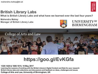 1
@mahendra_mahey @BL_Labs @BL_DigiSchol #bldigital https://goo.gl/EvKGfa
mahendra.mahey@bl.uk
British Library Labs
What is British Library Labs and what have we learned over the last four years?
1320-1420 & 1600-1615, 10 May 2017
Learning the Lessons of working with the British Library’s Digital Content and Data for your research
British Library data and collections and discussions and feedback on ideas, challenges and issues
College of Arts and Law, University of Birmingham, UK
https://goo.gl/EvKGfa
Mahendra Mahey
Manager of British Library Labs
 