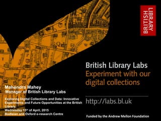 http://labs.bl.uk 1
#bl_labs labs@bl.ukFunded by the Andrew Mellon Foundation
Exploring Digital Collections and Data: Innovative
Experiments and Future Opportunities at the British
Library,
Wednesday 15th
of April, 2015
Bodleian and Oxford e-research Centre
Mahendra Mahey
Manager of British Library Labs
 