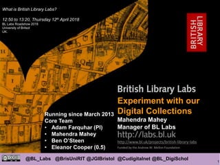 1
@BL_Labs @BrisUniRIT @JGIBristol @Cudigitalnet @BL_DigiSchol
labs@bl.uk https://goo.gl/
http://www.bl.uk/projects/british-library-labs
Funded by the Andrew W. Mellon Foundation
Mahendra Mahey
Experiment with our
Digital Collections
Mahendra Mahey
Manager of BL Labs
Running since March 2013
Core Team
• Adam Farquhar (PI)
• Mahendra Mahey
• Ben O’Steen
• Eleanor Cooper (0.5)
What is British Library Labs?
12:50 to 13:20, Thuirsday 12th April 2018
BL Labs Roadshow 2018
University of Britsol
UK.
 