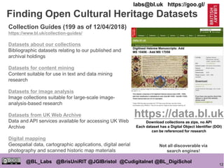 12
@BL_Labs @BrisUniRIT @JGIBristol @Cudigitalnet @BL_DigiSchol
labs@bl.uk https://goo.gl/
Finding Open Cultural Heritage Datasets
Collection Guides (199 as of 12/04/2018)
https://www.bl.uk/collection-guides/
Datasets about our collections
Bibliographic datasets relating to our published and
archival holdings
Datasets for content mining
Content suitable for use in text and data mining
research
Datasets for image analysis
Image collections suitable for large-scale image-
analysis-based research
Datasets from UK Web Archive
Data and API services available for accessing UK Web
Archive
Digital mapping
Geospatial data, cartographic applications, digital aerial
photography and scanned historic map materials
https://data.bl.uk
Download collections as zips, no API
Each dataset has a Digital Object Identifier (DOI)
can be referenced for research
Not all discoverable via
search engines!
 