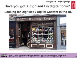 19
@BL_Labs @BrisUniRIT @JGIBristol @Cudigitalnet @BL_DigiSchol
labs@bl.uk https://goo.gl/
Have you got X digitised / in digital form?
http://www.yorkmix.com/wp-content/uploads/2014/04/mr-simms-sweet-shoppe-york.jpg
Looking for Digitised / Digital Content in the BL
 