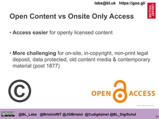 23
@BL_Labs @BrisUniRIT @JGIBristol @Cudigitalnet @BL_DigiSchol
labs@bl.uk https://goo.gl/
Open Content vs Onsite Only Access
• Access easier for openly licensed content
• More challenging for on-site, in-copyright, non-print legal
deposit, data protected, old content media & contemporary
material (post 1877)
https://goo.gl/Y5zCXg
©
 