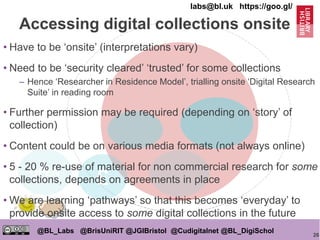 26
@BL_Labs @BrisUniRIT @JGIBristol @Cudigitalnet @BL_DigiSchol
labs@bl.uk https://goo.gl/
OPEN
£
• Have to be ‘onsite’ (interpretations vary)
• Need to be ‘security cleared’ ‘trusted’ for some collections
– Hence ‘Researcher in Residence Model’, trialling onsite ‘Digital Research
Suite’ in reading room
• Further permission may be required (depending on ‘story’ of
collection)
• Content could be on various media formats (not always online)
• 5 - 20 % re-use of material for non commercial research for some
collections, depends on agreements in place
• We are learning ‘pathways’ so that this becomes ‘everyday’ to
provide onsite access to some digital collections in the future
Accessing digital collections onsite
 
