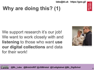 33
@BL_Labs @BrisUniRIT @JGIBristol @Cudigitalnet @BL_DigiSchol
labs@bl.uk https://goo.gl/
Why are doing this? (1)
We support research it’s our job!
We want to work closely with and
listening to those who want use
our digital collections and data
for their work!
https://goo.gl/esqpRb
 