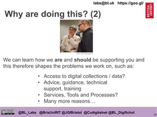 34
@BL_Labs @BrisUniRIT @JGIBristol @Cudigitalnet @BL_DigiSchol
labs@bl.uk https://goo.gl/
We can learn how we are and should be supporting you and
this therefore shapes the problems we work on, such as:
https://goo.gl/esqpRb
Why are doing this? (2)
• Access to digital collections / data?
• Advice, guidance, technical
support, training
• Services, Tools and Processes?
• Many more reasons…
 